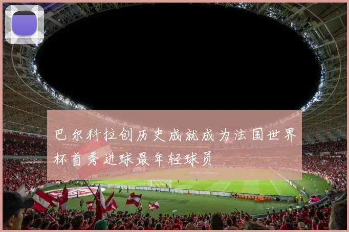 巴尔科拉创历史成就成为法国世界杯首秀进球最年轻球员