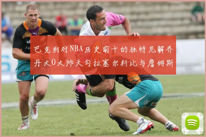 巴克利对NBA历史前十的独特见解乔丹大O大帅天勾拉塞尔科比与詹姆斯排名分析