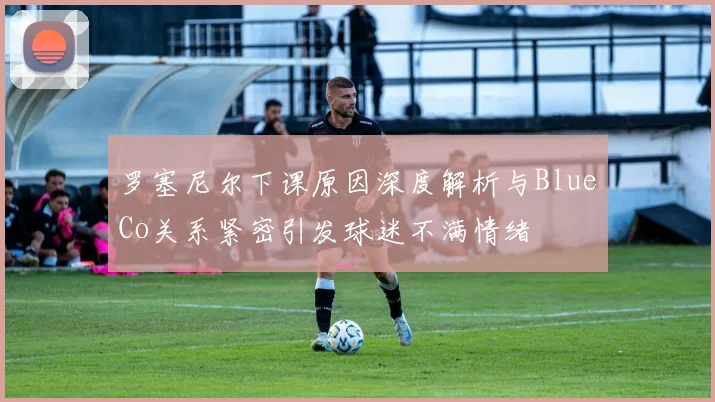 罗塞尼尔下课原因深度解析与BlueCo关系紧密引发球迷不满情绪