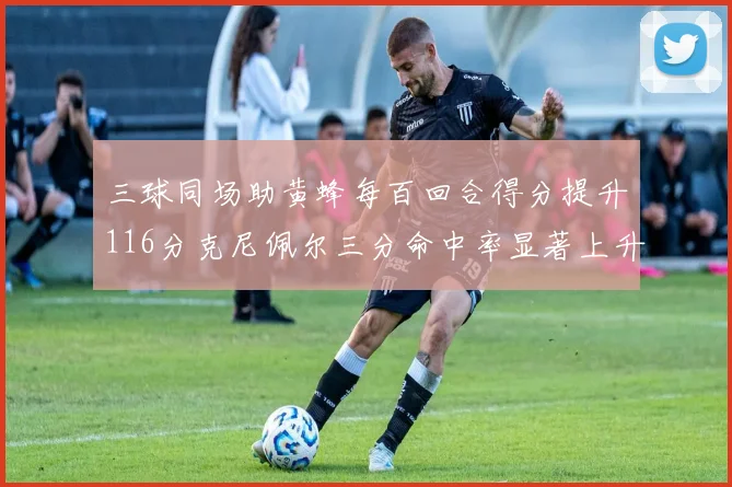 三球同场助黄蜂每百回合得分提升116分克尼佩尔三分命中率显著上升近10