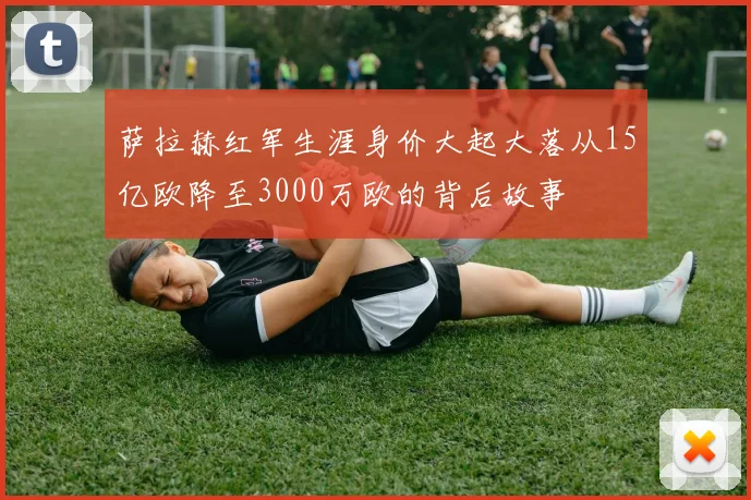 萨拉赫红军生涯身价大起大落从15亿欧降至3000万欧的背后故事