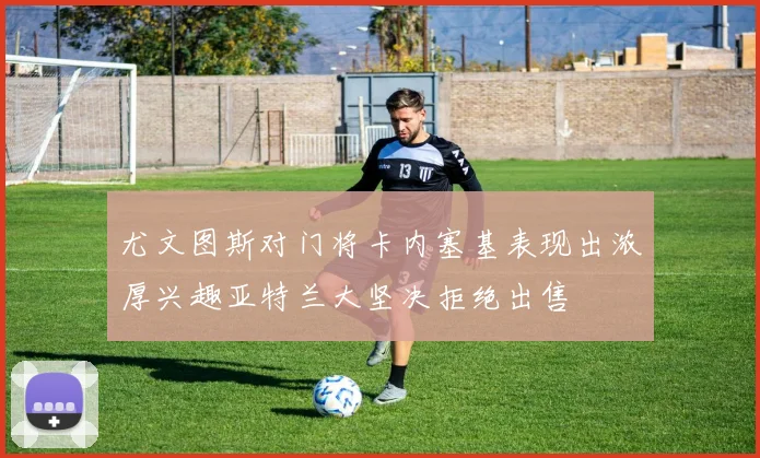 尤文图斯对门将卡内塞基表现出浓厚兴趣亚特兰大坚决拒绝出售