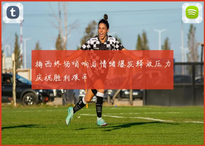 梅西终场哨响后情绪爆发释放压力庆祝胜利艰辛