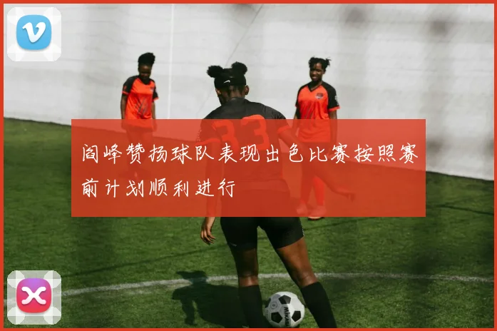 阎峰赞扬球队表现出色比赛按照赛前计划顺利进行