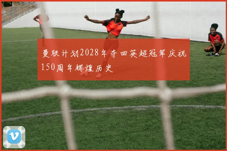 曼联计划2028年夺回英超冠军庆祝150周年辉煌历史