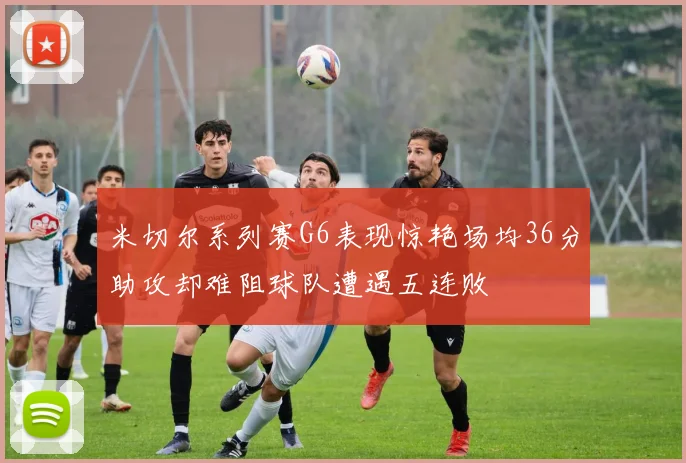 米切尔系列赛G6表现惊艳场均36分助攻却难阻球队遭遇五连败