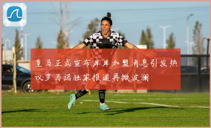 皇马正式宣布库库加盟消息引发热议罗马诺独家报道再掀波澜