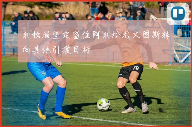 利物浦坚定留住阿利松尤文图斯转向其他引援目标