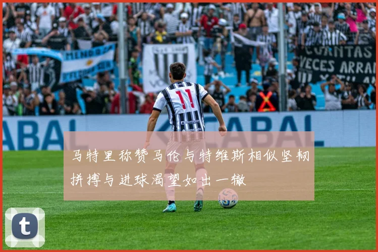 马特里称赞马伦与特维斯相似坚韧拼搏与进球渴望如出一辙
