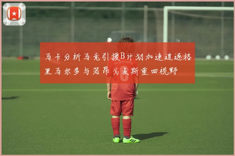 马卡分析马竞引援B计划加速追逐格里马尔多与若昂戈麦斯重回视野