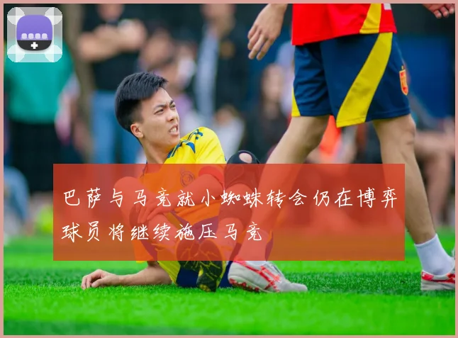 巴萨与马竞就小蜘蛛转会仍在博弈球员将继续施压马竞