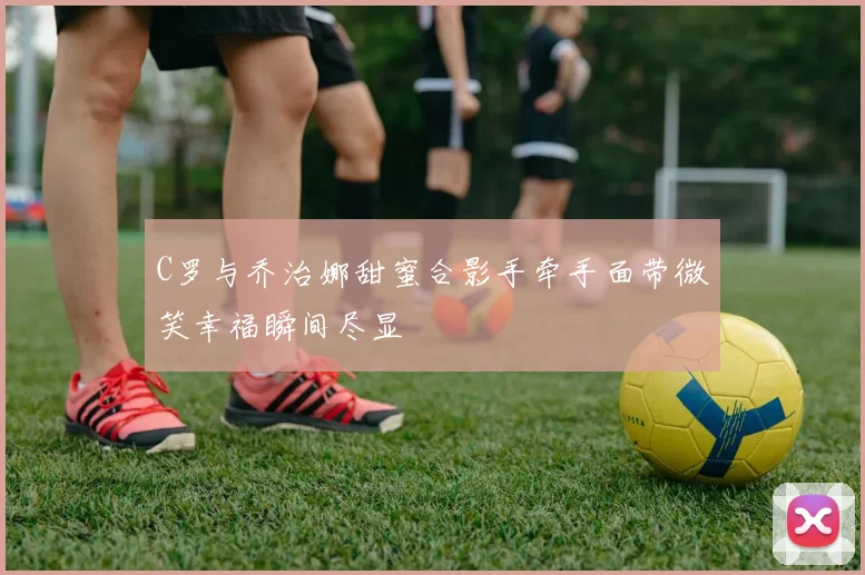 C罗与乔治娜甜蜜合影手牵手面带微笑幸福瞬间尽显