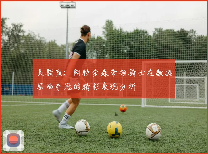 美骑蜜：阿特金森带领骑士在数据层面夺冠的精彩表现分析
