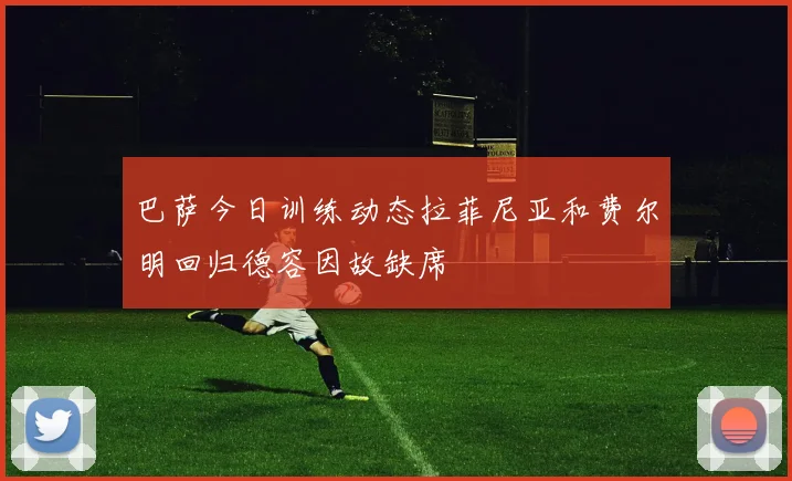 巴萨今日训练动态拉菲尼亚和费尔明回归德容因故缺席