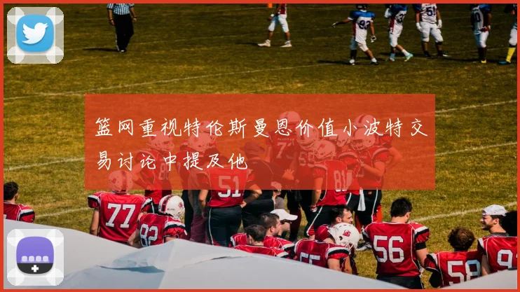 篮网重视特伦斯曼恩价值小波特交易讨论中提及他
