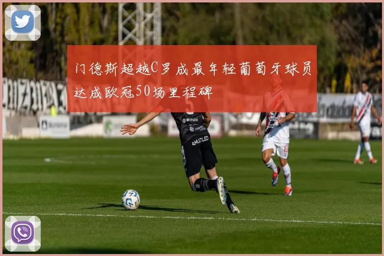 门德斯超越C罗成最年轻葡萄牙球员达成欧冠50场里程碑