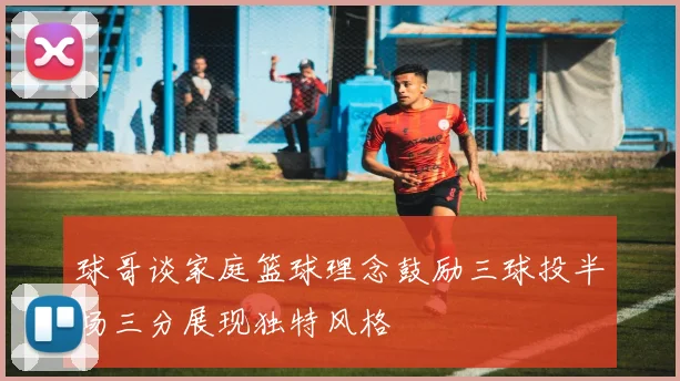 球哥谈家庭篮球理念鼓励三球投半场三分展现独特风格