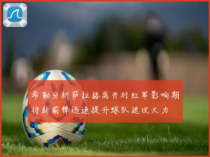 希勒分析萨拉赫离开对红军影响期待新前锋迅速提升球队进攻火力
