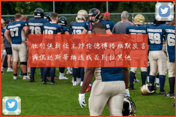 独行侠新任主帅伦德博格幽默发言调侃达斯蒂梅选我否则拉黑他