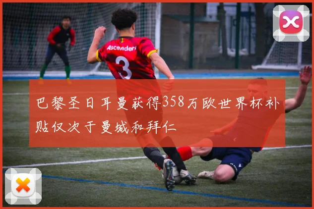 巴黎圣日耳曼获得358万欧世界杯补贴仅次于曼城和拜仁