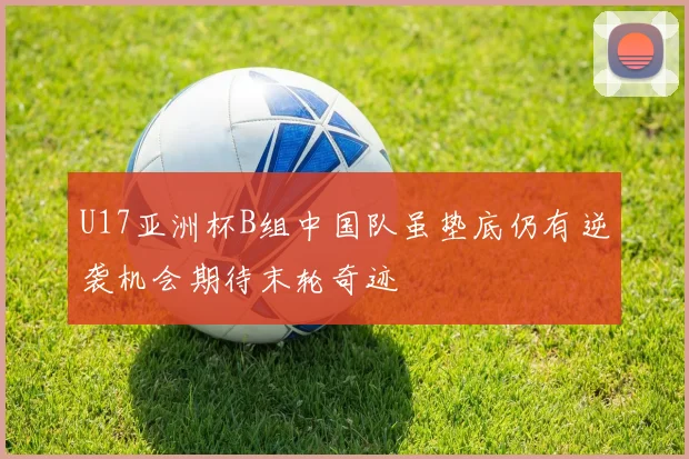 U17亚洲杯B组中国队虽垫底仍有逆袭机会期待末轮奇迹