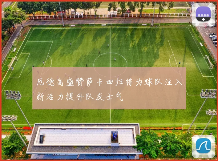 厄德高盛赞萨卡回归将为球队注入新活力提升队友士气
