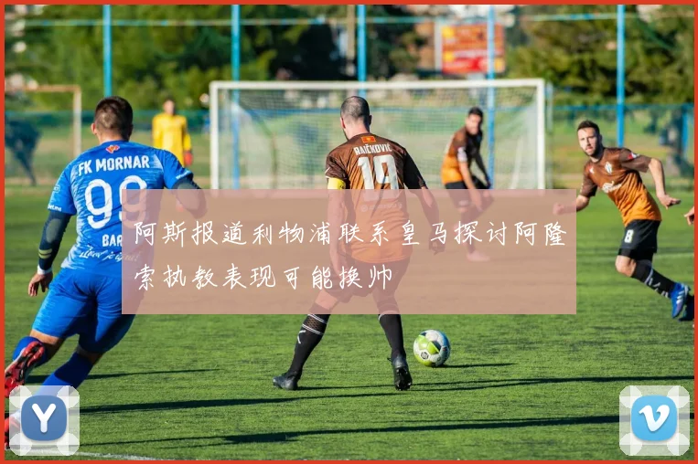 阿斯报道利物浦联系皇马探讨阿隆索执教表现可能换帅