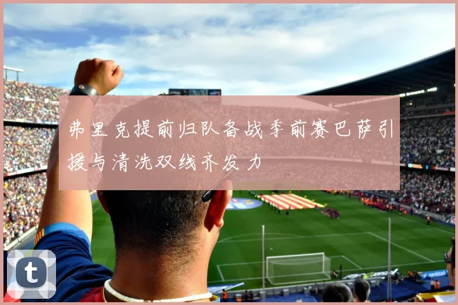 弗里克提前归队备战季前赛巴萨引援与清洗双线齐发力