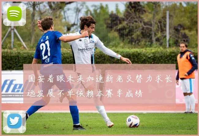 国安着眼未来加速新老交替力求长远发展不单依赖本赛季成绩